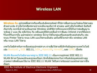 Wireless LAN Wireless  คือ   อุปกรณ์สื่อสารหรือเครื่องอิเล็คทรอนิคส์ ที่ใช้การสื่อสารแบบไม่ต้องใช้สายต่อ ตัวอย่างเช่น ถ้าเป็นโทรศัพท์ตามบ้านจะสังเกตุเห็นว่ามี สายต่อ แต่ถ้าเป็นโทรศัพท์ มือถือที่ เรียกๆกัน พวกนี้เข้าข่ายเป็นอุกรณ์  Wireless  ปกติวิธีการที่ระบบพวกนี้ใช้ในการส่งสัญญาน จะมีอยู่  2   แบบ คือ คลื่นวิทยุ กับ คลื่นแสงที่มีช่วงคลื่นต่ำกว่าสีแดง  Infared  ง่ายๆก็คือพวก รีโมททีวีแถวๆนั้น อุปกรณ์พวก  wireless  นี้นำมาใช้ในกลุ่มเครื่องคอมพิวเตอร์เช่นกัน เช่น ระบบ  Printer  ไร้สาย ระบบ  LAN  แบบไร้สายเป็นต้น แต่ในที่นี้จะกล่าวถึง  wireless LAN หรือ ระบบ  LAN  ไร้สาย เทคโนโลยีสำหรับการเชื่อมต่ออุปกรณ์ต่างๆ ผ่านสื่อไร้สายที่รู้จักกันมีอยู่หลายเทคโนโลยี เช่น  Bluetooth  ,  IEEE  802.11 ,  IrDA  ,  HiperLAN ,  HomeRF ,  และ  GPRS   เป็นต้น  WLAN  คือเทคโนโลยีตามมาตรฐาน  IEEE 802.11   เนื่องจากอุปกรณ์  IEEE 802.11  WLAN  มีราคาไม่แพงนักและถูกลงเรื่อยๆ อีกทั้งมีสมรรถนะในการรับส่งข้อมูลค่อนข้างสูง  ง่ายต่อการติดตั้งและใช้งาน  IEEE 802.11 WLAN  ได้รับความนิยมอย่างแพร่หลายมากขึ้น เรื่อยๆ IEEE  คือ  Institute of Electrical Electronic Engineers   