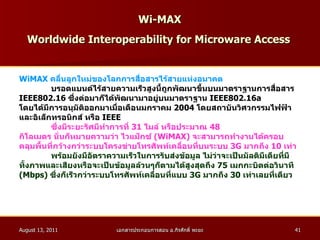 Wi-MAX   Worldwide Interoperability for Microware Access   WiMAX  คลื่นลูกใหม่ของโลกการสื่อสารไร้สายแห่งอนาคต บรอดแบนด์ไร้สายความเร็วสูงนี้ถูกพัฒนาขึ้นบนมาตราฐานการสื่อสาร  IEEE802.16   ซึ่งต่อมาก็ได้พัฒนามาอยู่บนมาตราฐาน  IEEE802.16a  โดยได้มีการอนุมัติออกมาเมื่อเดือนมกราคม  2004   โดยสถาบันวิศวกรรมไฟฟ้า และอิเล็กทรอนิกส์ หรือ  IEEE   ซึ่งมีระยะรัศมีทำการที่  31   ไมล์ หรือประมาณ  48 กิโลเมตร นั่นก็หมายความว่า ไวแม็กซ์  ( WiMAX )  จะสามารถทำงานได้ครอบ คลุมพื้นที่กว้างกว่าระบบโครงข่ายโทรศัพท์เคลื่อนที่บนระบบ  3G  มากถึง  10   เท่า พร้อมยังมีอัตราความเร็วในการรับส่งข้อมูล ไม่ว่าจะเป็นมัลติมีเดียที่มี ทั้งภาพและเสียงหรือจะเป็นข้อมูลล้วนๆก็ตามได้สูงสุดถึง  75   เมกกะบิตต่อวินาที ( Mbps )  ซึ่งก็เร็วกว่าระบบโทรศัพท์เคลื่อนที่แบบ  3G  มากถึง  30   เท่าเลยที่เดียว   