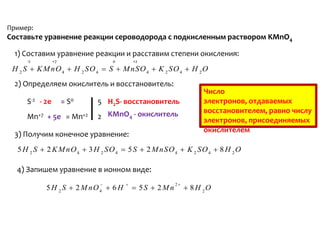 Пример:
Составьте уравнение реакции сероводорода с подкисленным раствором KMnO4

  1) Составим уравнение реакции и расставим степени окисления:
     -2         +7              0        +2
 H 2 S  K M nO 4  H 2 SO 4  S  M nSO 4  K 2 SO 4  H 2 O
  2) Определяем окислитель и восстановитель:
                                                                 Число
     S-2 - 2e        = S0   5 H2S- восстановитель                электронов, отдаваемых
                                                                 восстановителем, равно числу
     Mn+7 + 5e = Mn+2       2 KMnO4 - окислитель                 электронов, присоединяемых
                                                                 окислителем
  3) Получим конечное уравнение:
  5 H 2 S  2 K M nO 4  3 H 2 SO 4  5 S  2 M nSO 4  K 2 SO 4  8 H 2 O

  4) Запишем уравнение в ионном виде:
                                                     2
           5 H 2 S  2 M nO4  6 H        5S  2M n         8 H 2O
 