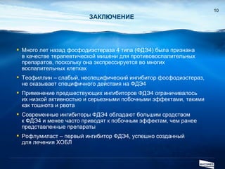 ЗАКЛЮЧЕНИЕ Много лет назад фосфодиэстераза 4 типа (ФДЭ4) была признана  в качестве терапевтической мишени для противовоспалительных препаратов, поскольку она экспрессируется во многих воспалительных клетках Теофиллин – слабый, неспецифический ингибитор фосфодиэстераз, не оказывает специфичного действия на ФДЭ4 Применение предшествующих ингибиторов ФДЭ4 ограничивалось  их низкой активностью и серьезными побочными эффектами, такими как тошнота и рвота Современные ингибиторы ФДЭ4 обладают большим сродством  к ФДЭ4 и менее часто приводят к побочным эффектам, чем ранее представленные препараты   Рофлумиласт – первый ингибитор ФДЭ4, успешно созданный  для лечения ХОБЛ 