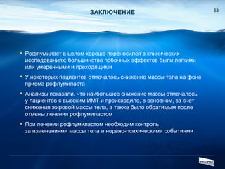 ЗАКЛЮЧЕНИЕ Рофлумиласт в целом хорошо переносился в клинических исследованиях; большинство побочных эффектов были легкими или умеренными и преходящими У некоторых пациентов отмечалось снижение массы тела на фоне приема рофлумиласта Анализы показали, что наибольшее снижение массы отмечалось  у пациентов с высоким ИМТ и происходило, в основном, за счет снижения жировой массы тела ,  а также было обратимым после отмены лечения рофлумиластом При лечении рофлумиластом необходим контроль  за изменениями массы тела и нервно-психическими событиями 