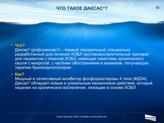 ЧТО ТАКОЕ ДАКСАС ® ? Daxas ®  European SmPC. Available at www.Daxas.com Что ? Даксас ®  ( рофлумиласт )  – первый пероральный, специально разработанный для лечения ХОБЛ противовоспалительный препарат для пациентов с тяжелой ХОБЛ, имеющих симптомы хронического кашля с мокротой, с частыми обострениями в анамнезе, получающих терапию бронходилататором Как ? Мощный и селективный ингибитор фосфодиэстеразы 4 типа (ФДЭ4), Даксас ®   обладает новым и уникальным механизмом действия, который нацелен на хроническое воспаление, лежащее в основе ХОБЛ 