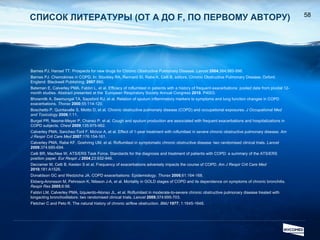 СПИСОК ЛИТЕРАТУРЫ  ( ОТ  A  ДО  F , ПО ПЕРВОМУ АВТОРУ ) Barnes PJ, Hansel TT. Prospects for new drugs for Chronic Obstructive Pulmonary Disease.  Lancet   2004 ;364:985-996.  Barnes PJ. Chemokines in COPD. In: Stockley RA, Rennard SI, Rabe K, Celli B, editors. Chronic Obstructive Pulmonary Disease. Oxford, England: Blackwell Publishing;  2007 :860.   Bateman E, Calverley PMA, Fabbri L, et al. Efficacy of roflumilast in patients with a history of frequent exacerbations: pooled data from pivotal 12-month studies .  Abstract presented at the  European Respiratory Society Annual Congress  2010 . P4003. Bhowmilk A, Seemungal TA, Sapsford RJ, et al. Relation of sputum inflammatory markers to symptoms and lung function changes in COPD exacerbations.  Thorax  2000 ;55:114-120. Boschetto P, Quintavalle S, Miotto D, et al. Chronic obstructive pulmonary disease (COPD) and occupational exposures.  J Occupational Med and Toxicology  2006 ;1:11. Burgel PR, Nesme-Meyer P, Chanez P, et al. Cough and sputum production are associated with frequent exacerbations and hospitalizations in COPD subjects.  Chest   2009 ;135:975-982. Calverley PMA, Sanchez-Toril F, McIvor A, et al. Effect of 1-year treatment with roflumilast in severe chronic obstructive pulmonary disease.  Am J Respir Crit Care Med   2007 ;176:154-161. Calverley PMA, Rabe KF, Goehring UM, et al. Roflumilast in symptomatic chronic obstructive disease: two randomised clinical trials.  Lancet  2009 ;374:685-694. Celli BR, MacNee W, ATS/ERS Task Force. Standards for the diagnosis and treatment of patients with COPD: a summary of the ATS/ERS position paper.  Eur Respir J   2004 ;23:932-946.  Decramer M, Celli B, Kesten S et al. Frequency of exacerbations adversely impacts the course of COPD.  Am J Respir Crit Care Med   2010 ;181:A1526. Donaldson GC and Wedzicha JA. COPD exacerbations: Epidemiology.  Thorax   2006 ;61:164-168.  Ekberg-Aronsson M, Pehrsson K, Nilsson J-A, et al. Mortality in GOLD stages of COPD and its dependence on symptoms of chronic bronchitis.  Respir Res  2005 ;6:98.  Fabbri LM, Calverley PMA, Izquierdo-Alonso JL, et al. Roflumilast in moderate-to-severe chronic obstructive pulmonary disease treated with longacting bronchodilators: two randomised clinical trials.  Lancet   2009 ;374:695-703. Fletcher C and Peto R. The natural history of chronic airflow obstruction.  BMJ   1977 ; 1:1645-1648. 