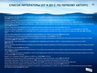 СПИСОК ЛИТЕРАТУРЫ  ( ОТ  N  ДО  Z , ПО ПЕРВОМУ АВТОРУ ) Papi A, Bellettato CM, Braccioni F, et al.  Infections and airway inflammation in chronic obstructive pulmonary disease severe exacerbations.  Am J Respir Crit Care Med  2006 ;173:1114–1121. Pauwels R, Calverley P, Buist AS, et al. COPD exacerbations: the importance of a standard definition.  Respir Med   2004 ;98:99-107. Perera W, Hurst JR, Wilkinson TM, et al. Inflammatory changes, recovery and recurrence at COPD exacerbation.  Eur Respir J  2007 ;29:527-534. Rabe KF, Bateman ED, O’Donnell D, et al. Roflumilast – an oral anti-inflammatory treatment  for chronic obstructive pulmonary disease: a randomised controlled trial.  Lancet   2005 ;366:563-571. Rabe KF. Roflumilast for the treatment of chronic obstructive pulmonary disease.  Expert Rev Resp Med   2010 ;4:543–555. Saetta M, Di Stefano A, Maestrelli P, et al. Airway eosinophilia in chronic bronchitis  during exacerbations.  Am J Respir Crit Care M ed  1994 ;150:1646-1652. Saetta M, Turato G, Facchini FM, et al.  Inflammatory cells in the bronchial glands of smokers  with chronic bronchitis.  A m J Respir Crit Care Med  1997 ;156:1633–1639. Saetta M. Airway inflammation in chronic obstructive pulmonary disease.  Am J Respir Crit Care Med  1999 ;160:S17-S20. Salvi SS, Barnes PJ. Chronic Obstructive Pulmonary Disease in non-smokers.  Lancet   2009 ;374;733-743.  Seemungal TA, Donaldson GC, Bhowmilk A, et al. Time course and recovery of exacerbations in patients with chronic obstructive pulmonary disease.  Am J Respir Crit Care Med   2000 ;161:1608-1613. Seemungal TAR, Hurst JR and Wedzicha JA. Exacerbation rate, health status and mortality in COPD – a review of potential interventions.  Int J COPD   2009 ;4:203-223. Silver H, Blanchette CM, Roberts M, et al. Prevalence of comorbidities in patients hospitalised for COPD exacerbations and impact on inpatient mortality and hospital expenditures.  Am J Respir Crit Care Med   2010 ;181:A5943. Soler-Cataluna JJ, Martinez-Garcia MÁ, Román Sánchez P, et al. Severe acute exacerbations and mortality in patients with chronic obstructive pulmonary disease.  Thorax   2005 ;60:925-931. Vestbo J, Prescott E and Lange P. Association of chronic mucus hypersecretion with FEV 1  decline and chronic obstructive pulmonary disease morbidity.  Am J Respir Crit Care Med  1996 ;153:1530–1535. Wang D, Cui X. Evaluation of PDE4 inhibition for COPD.  Int J COPD  2006 ;1:373-379. Wedzicha JA and Seemungal TA. COPD exacerbations: defining their cause and prevention.  Lancet.   2007 ;370:786-796.  World Health Organization. COPD Fact Sheet No 315.  2009 . www.who.int/mediacentre/factsheets/fs315/en/index.html World Health Organization. Chronic respiratory diseases. Accessed  2010 . http://www.who.int/respiratory/copd/burden/en/index.html Wouters EFM. Economic analysis of the Confronting COPD survey: an overview of results.  Respir Med   2003 ;97:S3-S14. Wouters EFM, Teichmann P, Brose M, et al. Effects of roflumilast, a phosphodiesterase 4 inhibitor, on body composition in chronic obstructive pulmonary disease.  Am J Respir Crit Care Med   2010 ;181:A4473. 