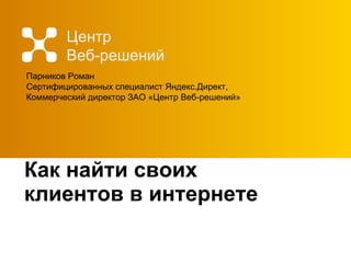 Как найти своих клиентов в интернете Центр  Веб-решений Парников Роман Сертифицированных специалист Яндекс.Директ, Коммерческий директор ЗАО «Центр Веб-решений» 