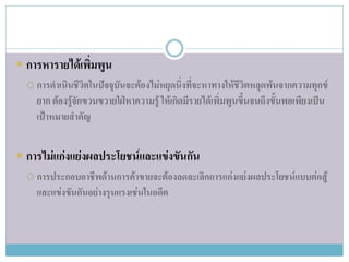  การหารายได้เพิ่มพูน
   การดาเนินชีวิตในปัจจุบันจะต้องไม่หยุดนิ่งที่จะหาทางให้ชีวิตหลุดพ้นจากความทุกข์
    ยาก ต้องรู้จักขวนขวายใฝ่หาความรู้ ให้เกิดมีรายได้เพิ่มพูนขึ้นจนถึงขั้นพอเพียงเป็น
    เป้าหมายสาคัญ


 การไม่แก่งแย่งผลประโยชน์และแข่งขันกัน
   การประกอบอาชีพด้านการค้าขายจะต้องลดละเลิกการแก่งแย่งผลประโยชน์แบบต่อสู้
    และแข่งขันกันอย่างรุนแรงเช่นในอดีต
 