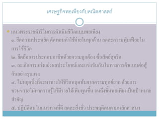 เศรษฐกิจพอเพียงกับคณิตศาสตร์

 แนวพระราชดาริในการดาเนินชีวิตแบบพอเพียง
  ๑. ยึดความประหยัด ตัดทอนค่าใช้จ่ายในทุกด้าน ลดละความฟุ่มเฟือยใน
  การใช้ชีวิต
  ๒. ยึดถือการประกอบอาชีพด้วยความถูกต้อง ซื่อสัตย์สุจริต
  ๓. ละเลิกการแก่งแย่งผลประโยชน์และแข่งขันกันในทางการค้าแบบต่อสู้
  กันอย่างรุนแรง
  ๔. ไม่หยุดนิ่งที่จะหาทางให้ชีวิตหลุดพ้นจากความทุกข์ยาก ด้วยการ
  ขวนขวายใฝ่หาความรู้ให้มีรายได้เพิ่มพูนขึ้น จนถึงขั้นพอเพียงเป็นเป้าหมาย
  สาคัญ
  ๕. ปฏิบัติตนในแนวทางที่ดี ลดละสิ่งชั่ว ประพฤติตนตามหลักศาสนา
 