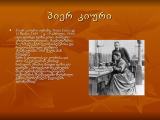 პიერ  კიური პიერ კიური  ( ფრანგ .  Pierre Curie ; დ.  15 მაისი ,  1859  — გ.  19 აპრილი ,  1906 ) იყო ფრანგი ფიზიკოსი, პიონერი  კრისტალოგრაფიის ,  მაგნეტიზმის ,  პიეზოელექტრული მასალებისა და  რადიოაქტიული დაშლის  შესწავლაში. 1903 წელს მან მეუღლე  მარი სკლოდოვსკა-კიურისა  და  ანრი ბეკერელთან  ერთად  ნობელის პრემია  მიიღო  ფიზიკის დარგში „პროფესორ ბეკერელის მიერ აღმოჩენილი რადიაციის ფენომენის შესწავლაში შეტანილი განსაკუთრებული წვლილის აღსანიშნად“.  