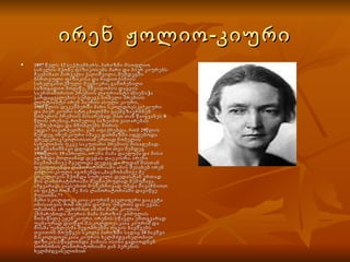 ირენ  ჟოლიო-კიური 1897 წელს 12 სექტემბერს, პარიზში მსოფლიო სახელის მქონე ფიზიკოსებს მარი და პიერ კიურებს შეეძინათ პირველი ქალიშვილი, შემდეგში ბირთვული ფიზიკისა და რადიოქიმიის სახელგანთქმული მეცნიერი, გამოჩენილი საზოგადიო მოღაწე, მშვიდობის დაცვის საერთაშორისო პრემიის ლაურიანტი (მიენიჭა გარდაცვალების სემდეგ), ნობელი პრემიის ლაუტიანტი ირენ პიერის ასული კიური. 1905 წლის დეკემბერში მარი სკოლდოვსკა კიური და პიერ კიური სტოკჰოლმში გაემგზავრნნენ ნობელის პრემიის მისარებად. მათ თან წაიყვანეს 8 წლის ირენიც, რომელიც საზეიმო ვითარებას ესწრებოდა და მშობლებს შორის იჯდა    სავარძელში. ვინ იფიქრებდა, რომ 29წლის შემდეგ ირენკიური იმავე დარბაზში იჯდებოდა ფრედერიკ ჟოლიოსთან ერთად ნობელის სახელობის უკვე საკუთარი პრემიის მისაღებად. ამ შესანიშნავი დღიდან ოთხი თვი შემდეგ 1906წლის 19 აპრილს, ირენს მამა დაეღუპა და მისი აღზრდა მთლიანად დედას დაეკისრა. ირენი ბავშობაშივე შველოდა დედას და მუდამ მასთან ფუსფუსებდა ლაბორატორიაში ამის შესახებ ირენ ჟოლიო-კიული იგონებდა:,,ბავშობაშივე მე ყოველთვის მქონდა სურვილი დედასტან ერთად მის ლაბორატორიაში მეცნიერულად მემუშავა. ამგვარად, სავსებით ბუნებრივად უნდა მივიჩნიოთ ის ფაქტი რომ, მე მის ლაბორატორიაში დავიწყე მუსაობა."  მარი სკოლდოვსკაია-კიურიმ ყველაფერი გააკეტა იმისათვის რომ ირენს და მის უმცროს დას ევას, უმამობა არ ეგრძნოთ ამაში მარი კიურის ეხმარებოდა პიერის მამა პარიზის კომულის მონაწილე ეჟენ კიური. ირენის სწავლა ერთგვარად უცნაურად დაიწყო მ.სკოლდოვსკაია კიურიმ და მისმა უახლესმა მეგობრებმა თავის ბავშვებს თვითონ მოუწყეს სკოლა პარიზში სადაც 10 ბავშვი მ.სკოლდოვსკაია კიურის ხელმძღვანელობით ფიზიკას.სწავლობდა ქიმიას ისინი გადიოდნენ სორბონის ლაბორატორიაში ჟან პერენის ხელმძღვანელობით   
