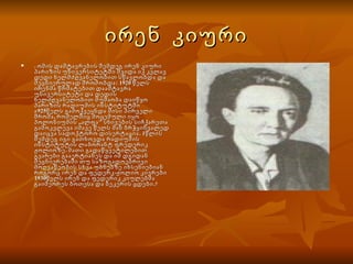 ირენ  კიური . ომის დამტავრების შემდეგ ირენ კიური პარიზის უნივერსიტეტში შვიდა იქ კვლავ დედი ხელმძღვანელობით სწავლობდა და მეცნიერულად შრომობდა: 1920 წელს ირენმა წრმატებით დაამტავრა უნივერსიტეტი და დედის ხელძღვანელობით მუშაობა დაიწყო პარიზის რადიუმის ინსტიტუტში ა925წელს გამოქვეყნდა მისი პირველი შრომა, რომელშიც მოცემული იყო პოლონიუმის ,,ალფა" სხივების სიჩქარეთა გამოკვლევა იმავე წელს მან ბრჭყინვალედ დაიცვა სადოქტორო დისერტაცია. 1წლის შემდეგ იგი გათხოვდა რადიუმის ინსტიტუტის ლაბორანტ ფრედერიკ ჟოლიოზე. მათი გადაწყვეტილებით გვარები გააერტიანეს და იმ დგიდან მეცნიერებაში თუ საზოგადოებრივი მოღვაწეობის სხვა უბნებზე იხსენიებიან როგორც ირენ და ფედერკ-ჟოლიო კივრები 1930წელს ირენ და ფედერიკ კიულებმა გაიმეორეს ბოთესა და ბეკერის ცდები.    