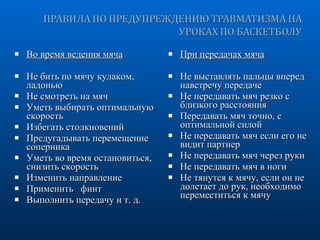 Во время ведения мяча Не бить по мячу кулаком, ладонью Не смотреть на мяч Уметь выбирать оптимальную скорость Избегать столкновений Предугадывать перемещение соперника Уметь во время остановиться, снизить скорость Изменить направление Применить  финт Выполнить передачу и т. д. При передачах мяча Не выставлять пальцы вперед навстречу передаче Не передавать мяч резко с близкого расстояния Передавать мяч точно, с оптимальной силой Не передавать мяч если его не видит партнер Не передавать мяч через руки Не передавать мяч в ноги Не тянутся к мячу, если он не долетает до рук, необходимо переместиться к мячу 