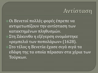 ΑντίστασηΟι Βενετοί πολλές φορές έπρεπε να αντιμετωπίζουν την αντίσταση των κατακτημένων πληθυσμών.Στη Ζάκυνθο η εξέγερση ονομάστηκε «ρεμπελιό των ποπολάρων» (1628).Στο τέλος η Βενετία έχασε σιγά σιγά τα εδάφη της τα οποία πέρασαν στα χέρια των Τούρκων.
