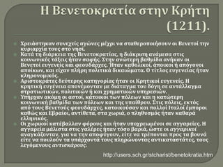 Η Βενετοκρατία στην Κρήτη (1211).Χρειάστηκαν συνεχείς αγώνες μέχρι να σταθεροποιήσουν οι Βενετοί την κυριαρχία τους στο νησί.Κατά τη διάρκεια της Βενετοκρατίας, η διάκριση ανάμεσα στις κοινωνικές τάξεις ήταν σαφής. Στην ανώτερη βαθμίδα ανήκαν οι Βενετοί ευγενείς και φεουδάρχες. Ήταν καθολικοί, άποικοι ή απόγονοι αποίκων, και είχαν πλήρη πολιτικά δικαιώματα. Ο τίτλος ευγενείας ήταν κληρονομικός.Αριστοκράτες δεύτερης κατηγορίας ήταν οι Κρητικοί ευγενείς. Η κρητική ευγένεια απονέμονταν με διάταγμα του δόγη σε αντάλλαγμα στρατιωτικών, πολιτικών ή και χρηματικών υπηρεσιών.Υπήρχαν ακόμη οι αστοί, κάτοικοι των πόλεων και η κατώτερη κοινωνική βαθμίδα των πόλεων και της υπαίθρου. Στις πόλεις, εκτός από τους Βενετούς φεουδάρχες, κατοικούσαν και πολλοί Ιταλοί έμποροι καθώς και Εβραίοι, αντίθετα, στα χωριά, ο πληθυσμός ήταν καθαρά ελληνικός.Οι χωρικοί κατέβαλλαν φόρους και ήταν υποχρεωμένοι σε αγγαρείες. Η αγγαρεία μάλιστα στις γαλέρες ήταν τόσο βαριά, ώστε οι αγγαρικοίαναγκάζονταν, για να την αποφύγουν, είτε να τρέπονται προς τα βουνά είτε να πουλούν τα υπάρχοντά τους πληρώνοντας αντικαταστάτες, τους λεγόμενους αντισκάρους.http://users.sch.gr/stcharist/benetokratia.htm