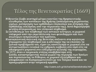 Τέλος της Βενετοκρατίας (1669)HΒενετία έλαβε αυστηρά μέτρα εναντίον της θρησκευτικής ελευθερίας των κατοίκων της Κρήτης (απαγόρευση χειροτονίας ιερέων, κατάργηση των ορθόδοξων επισκοπών και στέρηση της Ορθόδοξης εκκλησίας από την περιουσία της). Αυτό δημιούργησε μεγάλη σύγκρουση με τον ελληνικό πληθυσμό. Σε αντίθεση με τον πληθυσμό των αστικών κέντρων, οι χωρικοί υπέφεραν από την εκμετάλλευση των φεουδαρχών και των ανωτέρων εκπροσώπων του κράτους. Η καταπιεστική πολιτική της Βενετίας απέναντι στα κατώτερα στρώματα του πληθυσμού και η αδυναμία της να επιλύσει τα ζωτικά προβλήματά του, είχαν ως αποτέλεσμα οι χωρικοί είτε να αντιμετωπίζουν ευνοϊκά τις εχθρικές εισβολές στο νησί είτε να αδιαφορούν μπροστά στο ενδεχόμενο αλλαγής της κυριαρχίας. Το 1571, όταν ο τουρκικός στόλος αποβιβάστηκε στη Σούδα, καταστρέφοντας πολλά χωριά της περιοχής των Χανίων και πυρπολώντας το Ρέθυμνο, οι χωρικοί εξεγέρθηκαν και αποφάσισαν να διαπραγματευτούν με τον Τούρκο πασά και να προσχωρήσουν στην τουρκική αρμάδα. http://users.sch.gr/stcharist/benetokratia.htm