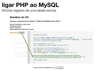 ligar PHP ao MySQL
Eliminar registos de uma tabela remota




     <?
     	    include("conﬁg.php");

     	    $query_sql="DELETE FROM CDs WHERE idCd={$_GET['idCd']} LIMIT 1";

     	    $resultado = mysql_query ($query_sql) or die ('Erro ao executar mysql_query: ' . mysql_error() );
     	    $linhaTabela = mysql_fetch_array($resultado);
     	    mysql_close ($ligacao);
     ?>
 