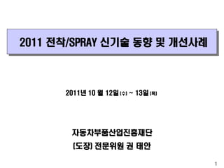 2011 전착/SPRAY 신기술 동향 및 개선사례

2011년 10 월 12일 (수) ~ 13일 (목)

자동차부품산업진흥재단
(도장) 전문위원 권 태안
1

 