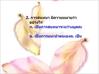 2.  การสนทนา มีความหมายว่าอย่างไร ก. เป็นการสนทนาระหว่างบุคคล 2 บุคคล ข. เป็นการแนะนำตนเองค. เป็นการสนทนาระหว่างบุคคล 2 คนขึ้นไปง. เป็นการทักทาย 