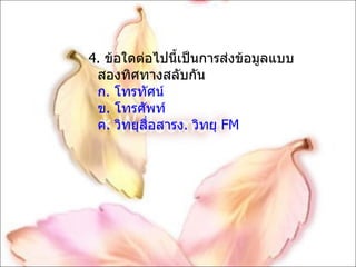 4.  ข้อใดต่อไปนี้เป็นการส่งข้อมูลแบบสองทิศทางสลับกัน ก. โทรทัศน์ ข. โทรศัพท์ ค. วิทยุสื่อสารง. วิทยุ  FM 
