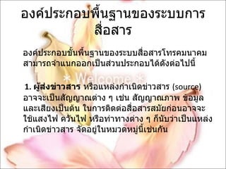 องค์ประกอบพื้นฐานของระบบการสื่อสาร องค์ประกอบขั้นพื้นฐานของระบบสื่อสารโทรคมนาคม สามารถจำแนกออกเป็นส่วนประกอบได้ดังต่อไปนี้  1.  ผู้ส่งข่าวสาร  หรือแหล่งกำเนิดข่าวสาร  ( source)  อาจจะเป็นสัญญาณต่าง ๆ เช่น สัญญาณภาพ ข้อมูล และเสียงเป็นต้น ในการติดต่อสื่อสารสมัยก่อนอาจจะใช้แสงไฟ ควันไฟ หรือท่าทางต่าง ๆ ก็นับว่าเป็นแหล่งกำเนิดข่าวสาร จัดอยู่ในหมวดหมู่นี้เช่นกัน  