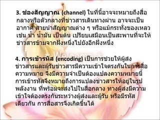 3.  ช่องสัญญาณ  ( channel)   ในที่นี้อาจจะหมายถึงสื่อกลางหรือตัวกลางที่ข่าวสารเดินทางผ่าน อาจจะเป็นอากาศ สายนำสัญญาณต่าง ๆ หรือแม้กระทั่งของเหลว เช่น น้ำ น้ำมัน เป็นต้น เปรียบเสมือนเป็นสะพานที่จะให้ข่าวสารข้ามจากฝั่งหนึ่งไปยังอีกฝั่งหนึ่ง 4.   การเข้ารหัส  ( encoding)   เป็นการช่วยให้ผู้ส่งข่าวสารและผู้รับข่าวสารมีความเข้าใจตรงกันในการสื่อความหมาย จึงมีความจำเป็นต้องแปลงความหมายนี้ การเข้ารหัสจึงหมายถึงการแปลงข่าวสารให้อยู่ในรูปพลังงาน ที่พร้อมจะส่งไปในสื่อกลาง ทางผู้ส่งมีความเข้าใจต้องตรงกันระหว่างผู้ส่งและผู้รับ หรือมีรหัสเดียวกัน การสื่อสารจึงเกิดขึ้นได้ 