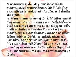 5.   การถอดรหัส  ( decoding)   หมายถึงการที่ผู้รับข่าวสารแปลงพลังงานจากสื่อกลางให้กลับไปอยู่ในรูปข่าวสารที่ส่งมาจากผู้ส่งข่าวสาร โดยมีความเข้าในหรือรหัสตรงกัน   6.   สัญญาณรบกวน  ( noise)   เป็นสิ่งที่มีอยู่ในธรรมชาติ มักจะลดทอนหรือรบกวนระบบ อาจจะเกิดขึ้นได้ทั้งทางด้านผู้ส่งข่าวสาร ผู้รับข่าวสาร และช่องสัญญาณ แต่ในการศึกษาขั้นพื้นฐานมักจะสมมติให้ทางด้านผู้ส่งข่าวสารและผู้รับข่าวสารไม่มีความผิดพลาด ตำแหน่งที่ใช้วิเคราะห์มักจะเป็นที่ตัวกลางหรือช่องสัญญาณ เมื่อไรที่รวมสัญญาณรบกวนด้านผู้ส่งข่าวสารและด้านผู้รับข่าวสาร ในทางปฎิบัติมักจะใช้ วงจรกรอง  ( filter)  กรองสัญญาณแต่ต้นทาง เพื่อให้การสื่อสารมีคุณภาพดียิ่งขึ้นแล้วค่อยดำเนินการ เช่น การเข้ารหัสแหล่งข้อมูล เป็นต้น  ข่ายการสื่อสารข้อมูล หมายถึง การรับส่งข้อมูลหรือสารสนเทศจากที่หนึ่งไปยังอีกที่หนึ่ง โดยอาศัยระบบการส่งข้อมูล ทางคลื่นไฟฟ้าหรือแสง อุปกรณ์ที่ประกอบเป็นระบบการสื่อสารข้อมูลโดยทั่วไปเรียกว่า ข่ายการสื่อสารข้อมูล  ( Data Communication Networks) 