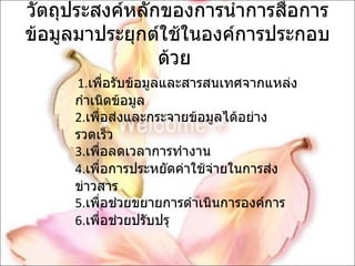 วัตถุประสงค์หลักของการนำการสื่อการข้อมูลมาประยุกต์ใช้ในองค์การประกอบด้วย  1. เพื่อรับข้อมูลและสารสนเทศจากแหล่งกำเนิดข้อมูล  2. เพื่อส่งและกระจายข้อมูลได้อย่างรวดเร็ว  3. เพื่อลดเวลาการทำงาน  4. เพื่อการประหยัดค่าใช้จ่ายในการส่งข่าวสาร  5. เพื่อช่วยขยายการดำเนินการองค์การ  6. เพื่อช่วยปรับปรุ 