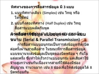 ทิศทางของการสื่อสารข้อมูล มี  3  แบบ 1.   แบบทิศทางเดียว  ( Simplex)  เช่น วิทยุ หรือโทรทัศน์ 2.   แบบกึ่งสองทิศทาง  ( Half Duplex)  เช่น วิทยุสื่อสารแบบผลัดกันพูด 3.   แบบสองทิศทาง  ( Full Duplex)  เช่น ระบบโท การสื่อสารข้อมูล แบบอนุกรม และ แบบขนาน  ( Serial & Parallel Transmission) การสื่อสารแบบอนุกรมเป็นการส่งข้อมูลทีละบิตต่อครั้งผ่านสายสื่อสาร ในขณะที่การสื่อสารข้อมูล แบบขนานจะส่งข้อมูลเป็นชุดของบิตพร้อม ๆ กันในแต่ละครั้ง ซึ่งทำให้เร็วกว่าแบบอนุกรม แต่เสียค่าใช้จ่ายสูงกว่าเช่นกันเนื่องจากสายที่ใช้ต้องมีช่องสัญญาณ จำนวนมาก เช่น  8  ช่องเพื่อให้ส่งข้อมูลได้  8  บิตพร้อมกัน 