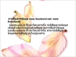 การสื่อสารข้อมูล แบบ  Baseband  และ แบบ  Broadband แบบ Baseband  ที่เวลาใดเวลาหนึ่ง จะมีสัญญาณข้อมูลเพียงตัวเดียววิ่งอยู่บนสายสัญญาณการสื่อสารข้อมูล แบบ Broadband  ที่เวลาใดเวลาหนึ่ง สามารถมีสัญญาณข้อมูลหลายสัญญาณวิ่งอยู่บนสาย 