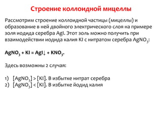 Строение коллоидной мицеллы
Рассмотрим строение коллоидной частицы (мицеллы) и
образование в ней двойного электрического слоя на примере
золя иодида серебра AgI. Этот золь можно получить при
взаимодействии иодида калия KI с нитратом серебра AgNO3:

AgNO3 + KI = AgI↓ + KNO3.

Здесь возможны 2 случая:

1) [AgNO3] > [KI]. В избытке нитрат серебра
2) [AgNO3] < [KI]. В избытке йодид калия
 
