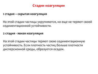 1 стадия – скрытая коагуляция

На этой стадии частицы укрупняются, но еще не теряют своей
седиментационной устойчивости.

2 стадия - явная коагуляция

На этой стадии частицы теряют свою седиментационную
устойчивость. Если плотность частиц больше плотности
дисперсионной среды, образуется осадок.
 