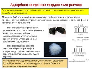 Адсорбция на границе твердое тело-раствор
Здесь одновременно с адсорбцией растворенного вещества часто происходит и
адсорбция растворителя.
Молекулы ПАВ при адсорбции на твердом адсорбенте ориентируются на его
поверхности так, чтобы полярная часть молекулы была обращена к полярной фазе, а
неполярная – к неполярной.

    При адсорбции алифатических
карбоновых кислот из водных растворов
на неполярном адсорбенте
(активированном угле) молекулы                                          Ориентация молекул
ориентируются углеводородными                                    ПАВ      на    поверхности
                                                                 активированного угля
радикалами к адсорбенту.
    При адсорбции из бензола
(неполярный растворитель) на
полярном адсорбенте – силикагеле –
ориентация молекул кислоты будет
обратной.
                                                                    Ориентация молекул ПАВ
Чем больше площадь поверхности, тем сильнее адсорбция.       на поверхности силикагеля
Адсорбция зависит от температуры (↑t, ↓адсорбция, т.к.
уменьшается энергия активации).
 