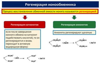 Регенерация ионообменника
Процесс восстановления обменной емкости ионита называется регенерацией



      Регенерация катионитов               Регенерация анионитов

  если после завершения               Аниониты регенерируют щелочью
  ионного обмена на катионит
  подействовать кислотой, то он
  регенерируется и вновь
  переходит в активную
  водородную форму:
 