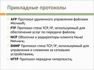 Прикладные протоколы AFP   Протокол удаленного управления файлами  Microsoft; FTP   Протокол стека  TCP/IP , используемый для обеспечения услуг по передаче файлов ; NCP   Оболочка и редиректоры клиента  Novel Netware; SNMP   Протокол стека  TCP/IP , используемый для управления и слежения за сетевыми устройствами ; HTTP   Протокол передачи гипертекста ; 