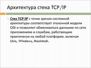 Архитектура стека  TCP/IP Стек  TCP/IP  с точки зрения системной архитектуры соответствует эталонной модели  OSI  и позволяет обмениваться данными по сети приложениям и службам, работающим практически на любой платформе, включая  Unix, Windows, Macintosh . 