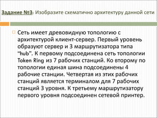 Сеть имеет древовидную топологию с архитектурой клиент-сервер. Первый уровень образуют сервер и 3 маршрутизатора типа  “hub”.  К первому подсоединена сеть топологии  Token Ring  из 7 рабочих станций. Ко второму по топологии единая шина подсоединены 4 рабочие станции. Четвертая из этих рабочих станций является терминалом для 7 рабочих станций 3 уровня. К третьему маршрутизатору первого уровня подсоединен сетевой принтер. Задание №3 :  Изобразите схематично архитектуру данной сети 