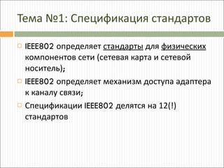 Тема №1: Спецификация стандартов IEEE802  определяет  стандарты  для  физических  компонентов сети (сетевая карта и сетевой носитель) ; IEEE802  определяет механизм доступа адаптера к каналу связи ; Спецификации  IEEE802  делятся на 12(!) стандартов 