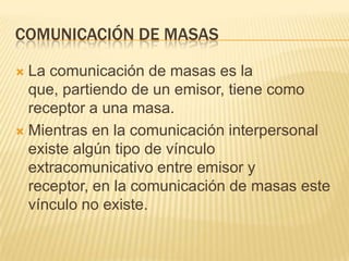 COMUNICACIÓN DE MASASLa comunicación de masas es la que, partiendo de un emisor, tiene como receptor a una masa.Mientras en la comunicación interpersonal existe algún tipo de vínculo extracomunicativo entre emisor y receptor, en la comunicación de masas este vínculo no existe.