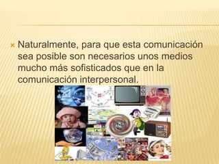 Naturalmente, para que esta comunicación sea posible son necesarios unos medios mucho más sofisticados que en la comunicación interpersonal. 