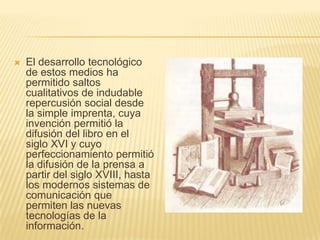 El desarrollo tecnológico de estos medios ha permitido saltos cualitativos de indudable repercusión social desde la simple imprenta, cuya invención permitió la difusión del libro en el siglo XVI y cuyo perfeccionamiento permitió la difusión de la prensa a partir del siglo XVIII, hasta los modernos sistemas de comunicación que permiten las nuevas tecnologías de la información. 