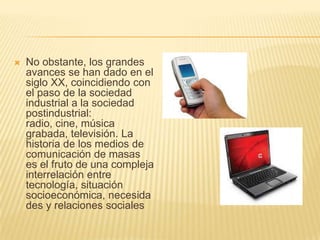 No obstante, los grandes avances se han dado en el siglo XX, coincidiendo con el paso de la sociedad industrial a la sociedad postindustrial: radio, cine, música grabada, televisión. La historia de los medios de comunicación de masas es el fruto de una compleja interrelación entre tecnología, situación socioeconómica, necesidades y relaciones sociales