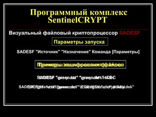 Программный комплекс SentinelCRYPT  Визуальный файловый криптопроцессор  SA DE SF Параметры запуска  SA DES F "Источник" "Назначение" Команда [Параметры] Примеры зашифрования файлов   SADESF "green.txt" "green.des" /CBC   SADESF "green.txt" "green.des" /ECB /KEY:"c:\crypt\key.dek"   Примеры хеширования файлов   SADESF "cооrp.cdc" "cооrp.dhf" /HASH   SADESF  "e:\in\green.cdc" "d:\оut\green.dhf" /HASH   