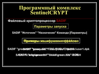 Программный комплекс SentinelCRYPT  Файловый криптопроцессор  SA DI F Параметры запуска  SA DI F "Источник" "Назначение" Команда [Параметры] Примеры зашифрования файлов   SADIF "green.txt" "green.dih" /CBC /PUBLIC:\public\user1.dpk   SADIF "e:\re\green.txt" "e:\rb\green.dih" /ECB   Примеры хеширования файлов   SADIF "cооrp.cdc" "cооrp.has" /HASH   SADIF "e:\in\green.cdc" "d:\оut\green.has" /HASH   