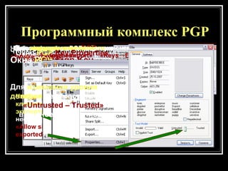 Программный комплекс  PGP Окно программы  PGP Запуск функции формирования ключевых пар Окно формирования ключевых пар Расширенный режим формирования ключевых пар Далее, следуя указаниям мастера,  заполняем требуемые поля  и выбираем нужные параметры.   Окно программы  PGP  после создания ключевых пар   Чтобы сделать сформированную пару ключей используемой  «по умолчанию»  в контекстном меню выберите  « Set as Default »  Чтобы  подписать  ключевую пару выполните команду  « Keys -> Sign » Окна  PGP   Sign   Key Чтобы при экспорте ключевой пары экспортировались подписи  необходимо выбрать пункт  « Allow signature to be exported »   Для  импорта  и  экспорта  ключей необходимо выполнить команду  « Keys -> Import »  и  « Keys -> Export »   Для  для изменения свойств  ключей выполните команду  « Keys -> Properties » Окно  PGP   Key Properties Для  изменения уровня доверия   переместите бегунок  « Untrusted  –  Trusted »   в нужное положение   