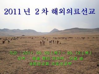2011 년  2 차 해외의료선교 기간  : 2011. 05. 05.( 목 ) ~ 05. 12.( 목 ) 지역  :  몽골 헨티 아이막 ,  다달 솜 새문안교회 의료선교부 