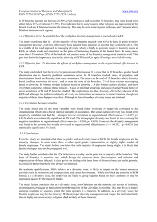 European Journal of Business and Management                                                        www.iiste.org
ISSN 2222-1905 (Paper) ISSN 2222-2839 (Online)

in 30 branches account are between 26-50% of all employees, and in another 15 branches, they were found to be
either below 25% or between 51-75%. This indicates that in some regions other religions are represented at the
branch level and Christians become the minority. This may be so in some regions in Kenya, and Tanzania where
Muslims dominate such regions.

3.1.2 Objective three: To establish how the workplace diversity management is carried out in KCB

The study established that in all the majority of the branches studied (over 65%) do have in place diversity
management practices , but they either rarely have adopted these practices or just that they sometimes do it. This
is a middle of the road approach to managing diversity which is likely to generate negative diversity issues at
KCB, or which would not maximize on the gains of harnessing diversity at the branch level. In some cases,
more than 12 branches (20%) of the bank do not practice some of the diversity management practices at all. This
puts into doubt the importance attached to diversity at KCB limited, in spite of having a very rich diversity.

3.1.3 Objective four: To determine the effects of workplace management on the organizational effectiveness in
KCB.

The study established that the level of organizational effectiveness. It is clear that in 30 branches, gender based
absenteeism due to diversity problems sometimes occur. In 38 branches studied, cases of prejudice, and
discrimination based on diversity also occur sometimes. The same can be said of 15 branches where diversity
based conflicts sometimes do occur , and in more the rests of the branches , 21 of them witness stereotyping
based on diversity, 15 witness workers isolation based on diversity , 18 also witness cultural clashes , and more
30 of them sometimes witness ethnic tensions . Cases of informal groupings and cases of gender based turnover
occur sometimes in 21 and 25 branches studied. The implications are that, diversity affects the cohesion of the
KCB and although the problems related to diversity are intermittent occurrences, in some branches, though not
majority of them, these happen very often. Although in fewer branches, diversity issues are minimal.

3.1.4 Correlation between variables

The study found that all the three variables were found either positively or negatively correlated to the
organizational effectiveness but at varying strengths of association. The social-cultural diversity was found to be
negatively correlated and had the strongest inverse correlation to organizational effectiveness (r=- 0.697, p=
0.013) which was statistically significant at 5% level. The demographic diversity was found to have a strong but
negative correlation to organizational effectiveness (r= - 0.596, p= 0.020). However, the diversity management
was found to be positive but weakly correlated to organizational effectiveness ( r = +0.232, p =0.021) ,but
statistically significant at 5% level.

3.1.5 Conclusions

From the study we concludes that there is gender, and as diversity issue at KCB, the female employees are the
minority .However, in some cases, there is either equal gender representation, or slightly higher number of
female employees. The study further concludes that with majority of employees being single, it is likely that
family ideologies may not be propagated well.

The study further concludes that the HIV infection is a reality, and is quite low in majority of the branches. This
form of diversity is sensitive one, which brings the concerns about discrimination and isolation and
stigmatization of those infected. A clear policy on dealing with these form of diversity based on health grounds,
is critical for protecting those who already are infected.

On academic qualifications, MBA holders as a diversity issue, is likely to impact on the human resources
activities such as promotion and compensation, and career development. While non-black are minority in KCB
limited, a s a diversity issue, the employees are likely to group together based on their similarity or may be
segregated against by the majority blacks.

The study further concludes that as a diversity issue, non-Christians are the minority and scenes of isolation,
discrimination, prejudice or harassment from the majority of the Christians is possible. This may be so in highly
sectarian countries or societies where the bank operates it s branches. In addition, as a diversity issue, the
Muslim employees may be the minority. Without proper diversity management and respect for individual faith,
then in highly sectarian society, religious clash is likely at these branches.
 