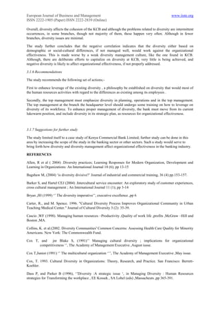 European Journal of Business and Management                                                       www.iiste.org
ISSN 2222-1905 (Paper) ISSN 2222-2839 (Online)

Overall, diversity affects the cohesion of the KCB and although the problems related to diversity are intermittent
occurrences, in some branches, though not majority of them, these happen very often. Although in fewer
branches, diversity issues are minimal.

The study further concludes that the negative correlation indicates that the diversity either based on
demographic or social-cultural differences, if not managed well, would work against the organizational
effectiveness. This is made worse by a weak diversity management culture, like the one found in KCB.
Although, there are deliberate efforts to capitalize on diversity at KCB, very little is being achieved, and
negative diversity is likely to affect organizational effectiveness, if not properly addressed.

3.1.6 Recommendations

The study recommends the following set of actions;-

First to enhance leverage of the existing diversity , a philosophy be established on diversity that would most of
the human resources activities with regard to the differences as existing among its employees .

Secondly, the top management must emphasize diversity in planning, operations and in the top management.
The top management at the branch the headquarter level should undergo some training on how to leverage on
diversity of its workforce. To enhance proper management of diversity, the bank must move from its current
lukewarm position, and include diversity in its strategic plan, as resources for organizational effectiveness.



3.1.7 Suggestions for further study

The study limited itself to a case study of Kenya Commercial Bank Limited; further study can be done in this
area by increasing the scope of the study in the banking sector or other sectors. Such a study would serve to
bring forth how diversity and diversity management affect organizational effectiveness in the banking industry.

REFERENCES

Allen, R et al ( 2004) .Diversity practices; Learning Responses for Modern Organization, Development and
Learning in Organizations: An International Journal 18 (6); pp 13-15

Bagshaw M, (2004) „is diversity divisive?‟ Journal of industrial and commercial training, 36 (4) pp.153-157.

Barker S, and Hartel CEJ (2004) .Intercultural service encounter: An exploratory study of customer experiences,
cross cultural management ; An International Journal 11 (1); pp 3-14

Bryan ,JH (1999) „‟ The diversity imperative‟‟, executive excellence ,pp 6

Carter, R., and M. Spence. 1996. "Cultural Diversity Process Improves Organizational Community in Urban
Teaching Medical Center." Journal of Cultural Diversity 3 (2): 35-39.

Cascio ,WF (1998). Managing human resources –Productivity ,Quality of work life ,profits ,McGraw –Hill and
Boston ,MA.

Collins, K. et al.(2002. Diversity Communities' Common Concerns: Assessing Health Care Quality for Minority
Americans. New York: The Commonwealth Fund.

Cox T, and    jnr Blake S, (1991)‟‟ Managing cultural diversity ; implications for organizational
      competitiveness „‟, The Academy of Management Executive ,August iusse.

Cox T,Junior (1991) „‟ The multicultural organization „‟‟, The Academy of Management Executive ,May issue.

Cox, T. 1993. Cultural Diversity in Organizations: Theory, Research, and Practice. San Francisco: Berrett-
Koehler.

Dass P, and Parker B (1996), „‟Diversity :A strategic issue „, in Managing Diversity : Human Resources
strategies for Transforming the workplace , EE Kossek , SA Lobel (eds) ,Massacheuts ,pp 365-391.
 