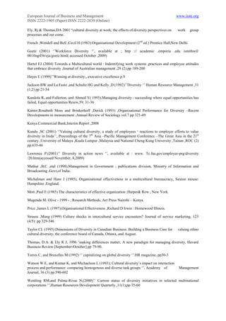 European Journal of Business and Management                                                      www.iiste.org
ISSN 2222-1905 (Paper) ISSN 2222-2839 (Online)

Ely, Rj & Thomas,DA 2001 “cultural diversity at work; the effects of diversity perspectives on   work     group
processes and out come.

French ,Wendell and Bell ,Cecil H (1983).Organisational Development (2 nd ed.) Prentice Hall,New Delhi.

Goetz (2001) „‟Workforce Diversity „‟, available at ; http :// academic .emporia .edu /smithwil/
001fmg456/eja/goetz.html( accessed October ,2009)

Hartel EJ (2004) Towards a Multicultural world : Indentifying work systems ,practices and employee attitudes
that embrace diversity ,Journal of Australian management ,29 (2):pp 189-200

Hayes E (1999)‟‟Winning at diversity;, executive excellence p.9

Jackson BW and La Fasto ,and Schultz HG and Kelly ,D (1992)‟‟Diversity „‟ Human Resource Management ,31
(1,2) pp 21-34

Kandola R, and Fullerton, and Ahmed Y( 1995),Managing diversity : succeeding where equal opportunities has
failed, Equal opportunities Reiew,59: 31-36

Kanter,Rosabeth Moss and Brinkerhoff ,Derick (1991) ,Organisational Performance for Diversity –Recent
Developments in measurement ,Annual Review of Sociology vol.7 pp 321-49

Kenya Commercial Bank,Interim Report ,2008

Kundu ,SC (2001) „‟Valuing cultural diversity; a study of employees „ reactions to employer efforts to value
diversity in Inida‟‟, Proceedings of the 7th Asia –Pacific Management Conference –The Great Asia in the 21st
century ,University of Malaya ,Kuala Lumpur ,Malaysia and National Cheng Kung University ,Tainan ,ROC (2)
pp.635-46

Lawrence P,(2001)‟‟ Diversity in action news „‟, available at : www. Tc.faa.gov/employee-prg/diversity
/20.htm(accessed November, 8,2009)

Mathur ,B,C ,etal (1998),Management in Government ; publications division, Ministry of Information and
Broadcasting ,Govt,of India .

Michalman and Hans J (1985), Organizational effectiveness in a multicultural bureaucracy, Saxton mouse:
Hampshire ,England.

Mott ,Paul E (1985) The characteristics of effective organization ;Harper& Row ; New York

Mugenda M. Olive - 1999 - , Research Methods, Act Press Nairobi – Kenya.

Price ,James L (1997),Organisational Effectiveness ,Richard D Irwin : Homewood Illinois.

Strauss ,Mang (1999) Culture shocks in intercultural service encounters? Journal of service marketing, 123
(4/5): pp 329-346

Taylor CL (1995) Dimensions of Diversity in Canadian Business: Building a Business Case for      valuing ethno
cultural diversity, the conference board of Canada, Ottawa, and August.

Thomas, D.A. & Ely R J, 1996 „making differences matter; A new paradigm for managing diversity, Havard
Business Review [September-October] pp 79-90.

Torres C, and Bruxelles M (1992) „‟ capitalizing on global diversity „‟.HR magazine, pp30-3

Watson W.E, and Kumar K, and Michaelson L (1993); Cultural diversity‟s impact on interaction
process and performance: comparing homogenous and diverse task groups „‟, Academy of              Management
Journal, 36 (3) pp.590-602

Wentling RM,and Palma-Rivas N,(2000)‟‟ Current status of diversity initiatives in selected multinational
corporations „‟,Human Resources Development Quarterly ,11(1),pp 35-60
 