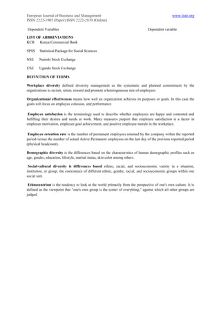 European Journal of Business and Management                                                     www.iiste.org
ISSN 2222-1905 (Paper) ISSN 2222-2839 (Online)

Dependent Variables                                                             Dependent variable

LIST OF ABBREVIATIONS
KCB   Kenya Commercial Bank

SPSS    Statistical Package for Social Sciences

NSE     Nairobi Stock Exchange

USE     Uganda Stock Exchange

DEFINITION OF TERMS

Workplace diversity defined diversity management as the systematic and planned commitment by the
organizations to recruit, retain, reward and promote a heterogeneous mix of employees

Organizational effectiveness means how well an organization achieves its purposes or goals. In this case the
goals will focus on employee cohesion, and performance.

 Employee satisfaction is the terminology used to describe whether employees are happy and contented and
fulfilling their desires and needs at work. Many measures purport that employee satisfaction is a factor in
employee motivation, employee goal achievement, and positive employee morale in the workplace.

 Employee retention rate is the number of permanent employees retained by the company within the reported
period versus the number of actual Active Permanent employees on the last day of the previous reported period
(physical headcount).

Demographic diversity is the differences based on the characteristics of human demographic profiles such as
age, gender, education, lifestyle, marital status, skin color among others.

 Social-cultural diversity is differences based ethnic, racial, and socioeconomic variety in a situation,
institution, or group; the coexistence of different ethnic, gender, racial, and socioeconomic groups within one
social unit.

 Ethnocentrism is the tendency to look at the world primarily from the perspective of one's own culture. It is
defined as the viewpoint that "one's own group is the center of everything," against which all other groups are
judged.
 