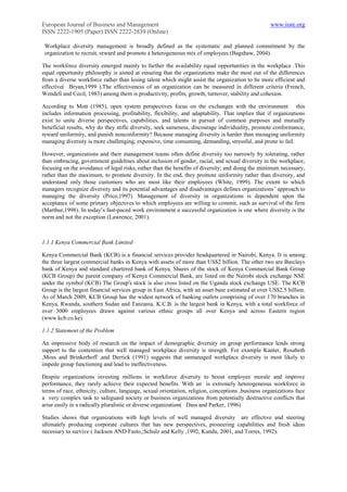European Journal of Business and Management                                                        www.iiste.org
ISSN 2222-1905 (Paper) ISSN 2222-2839 (Online)

 Workplace diversity management is broadly defined as the systematic and planned commitment by the
 organization to recruit, reward and promote a heterogeneous mix of employees (Bagshaw, 2004).

The workforce diversity emerged mainly to further the availability equal opportunities in the workplace .This
equal opportunity philosophy is aimed at ensuring that the organizations make the most out of the differences
from a diverse workforce rather than losing talent which might assist the organization to be more efficient and
effective( Bryan,1999 ).The effectiveness of an organization can be measured in different criteria (French,
Wendell and Cecil, 1983) among them is productivity, profits, growth, turnover, stability and cohesion.

According to Mott (1985), open system perspectives focus on the exchanges with the environment this
includes information processing, profitability, flexibility, and adaptability. That implies that if organizations
exist to unite diverse perspectives, capabilities, and talents in pursuit of common purposes and mutually
beneficial results, why do they stifle diversity, seek sameness, discourage individuality, promote conformance,
reward uniformity, and punish nonconformity? Because managing diversity is harder than managing uniformity
managing diversity is more challenging, expensive, time consuming, demanding, stressful, and prone to fail.

However, organizations and their management teams often define diversity too narrowly by tolerating, rather
than embracing, government guidelines about inclusion of gender, racial, and sexual diversity in the workplace;
focusing on the avoidance of legal risks, rather than the benefits of diversity; and doing the minimum necessary,
rather than the maximum, to promote diversity. In the end, they promote uniformity rather than diversity, and
understand only those customers who are most like their employees (White, 1999). The extent to which
managers recognize diversity and its potential advantages and disadvantages defines organizations‟ approach to
managing the diversity (Price,1997). Management of diversity in organizations is dependent upon the
acceptance of some primary objectives to which employees are willing to commit, such as survival of the firm
(Marthur,1998). In today‟s fast-paced work environment a successful organization is one where diversity is the
norm and not the exception (Lawrence, 2001).



1.1.1 Kenya Commercial Bank Limited

Kenya Commercial Bank (KCB) is a financial services provider headquartered in Nairobi, Kenya. It is among
the three largest commercial banks in Kenya with assets of more than US$2 billion. The other two are Barclays
bank of Kenya and standard chartered bank of Kenya. Shares of the stock of Kenya Commercial Bank Group
(KCB Group) the parent company of Kenya Commercial Bank, are listed on the Nairobi stock exchange NSE
under the symbol (KCB) The Group's stock is also cross listed on the Uganda stock exchange USE. The KCB
Group is the largest financial services group in East Africa, with an asset base estimated at over US$2.5 billion.
As of March 2009, KCB Group has the widest network of banking outlets comprising of over 170 branches in
Kenya, Rwanda, southern Sudan and Tanzania. K.C.B. is the largest bank in Kenya, with a total workforce of
over 3000 employees drawn against various ethnic groups all over Kenya and across Eastern region
(www.kcb.co.ke)

1.1.2 Statement of the Problem

An impressive body of research on the impact of demographic diversity on group performance lends strong
support to the contention that well managed workplace diversity is strength. For example Kanter, Rosabeth
,Moss and Brinkerhoff ,and Derrick (1991) suggests that unmanaged workplace diversity is most likely to
impede group functioning and lead to ineffectiveness.

Despite organizations investing millions in workforce diversity to boost employee morale and improve
performance, they rarely achieve their expected benefits. With an is extremely heterogeneous workforce in
terms of race, ethnicity, culture, language, sexual orientation, religion, conceptions ,business organizations face
a very complex task to safeguard society or business organizations from potentially destructive conflicts that
arise easily in a radically pluralistic or diverse organization( Dass and Parker, 1996)

Studies shows that organizations with high levels of well managed diversity are effective and steering
ultimately producing corporate cultures that has new perspectives, pioneering capabilities and fresh ideas
necessary to survive ( Jackson AND Fasto,;Schulz and Kelly ,1992, Kundu, 2001, and Torres, 1992).
 