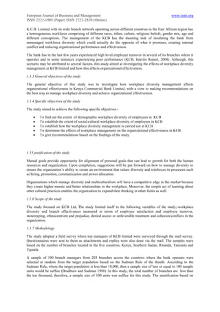 European Journal of Business and Management                                                        www.iiste.org
ISSN 2222-1905 (Paper) ISSN 2222-2839 (Online)

K.C.B. Limited with its wide branch network operating across different countries in the East African region has
a heterogeneous workforce comprising of different races, tribes, culture, religious beliefs, gender mix, age and
different conceptions. The management of the KCB has the daunting task of insulating the bank from
unmanaged workforce diversity which could actually do the opposite of what it promises, creating internal
conflict and reducing organizational performance and effectiveness.

The bank has in the last few years experienced high level employee turnover in several of its branches where it
operates and in some instances experiencing poor performance (KCB, Interim Report, 2008). Although, this
scenario may be attributed to several factors, this study aimed at investigating the effects of workplace diversity
management at KCB limited and how this affects organizational effectiveness.

1.1.3 General objectives of the study

The general objective of this study was to investigate how workplace diversity management affects
organizational effectiveness in Kenya Commercial Bank Limited, with a view to making recommendations on
the best way to manage workplace diversity and achieve organizational effectiveness.

1.1.4 Specific objectives of the study

The study aimed to achieve the following specific objectives:-

        To find out the extent of demographic workplace diversity of employees in KCB
        To establish the extent of social-cultural workplace diversity of employees in KCB
        To establish how the workplace diversity management is carried out at KCB
        To determine the effects of workplace management on the organizational effectiveness in KCB.
        To give recommendations based on the findings of the study.



1.15 justification of the study

Mutual goals provide opportunity for alignment of personal goals that can lead to growth for both the human
resources and organization. Upon completion, suggestions will be put forward on how to manage diversity to
ensure the organization‟s ability to create an environment that values diversity and reinforces its processes such
as hiring, promotion, communication and power allocation.

Organizations which manage diversity and multiculturalism will have a competitive edge in the market because
they create higher morale and better relationships in the workplace. Moreover, the simple act of learning about
other cultural practices enables the organization to expand their thinking in other fields as well.

1.1.6 Scope of the study

The study focused on KCB Ltd, The study limited itself to the following variables of the study;-workplace
diversity and branch effectiveness measured in terms of employee satisfaction and employee turnover,
stereotyping, ethnocentrism and prejudice, denied access or unfavorable treatment and cohesion/conflicts in the
organization.

1.1.7 Methodology

The study adopted a field survey where top managers of KCB limited were surveyed through the mail survey.
Questionnaires were sent to them as attachments and replies were also done via the mail. The samples were
based on the number of branches located in the five countries, Kenya, Southern Sudan, Rwanda, Tanzania and
Uganda.

A sample of 100 branch managers from 203 branches across the countries where the bank operates were
selected at random from the target population based on the Sudman Rule of the thumb. According to the
Sudman Rule, where the target population is less than 10,000, then a sample size of less or equal to 100 sample
units would be suffice (Bradburn and Sudman 1988) .In this study, the total number of branches are less than
the ten thousand, therefore, a sample size of 100 units was suffice for this study. The stratification based on
 